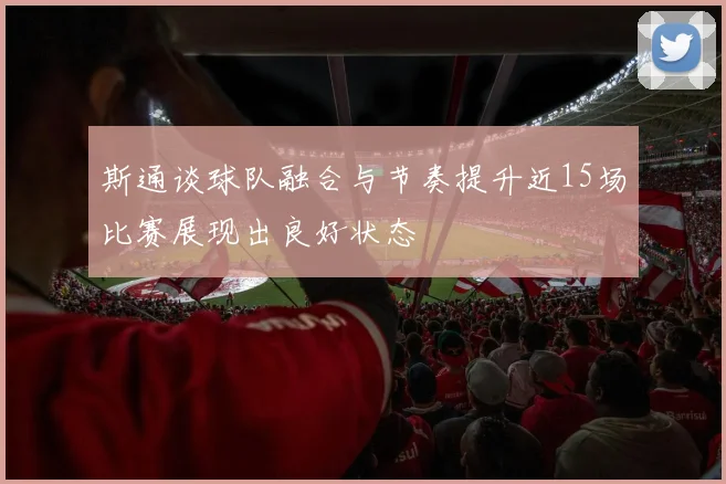 斯通谈球队融合与节奏提升近15场比赛展现出良好状态