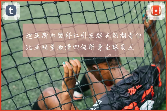 迪亚斯加盟拜仁引发球衣热潮哥伦比亚销量激增四倍跻身全球前五