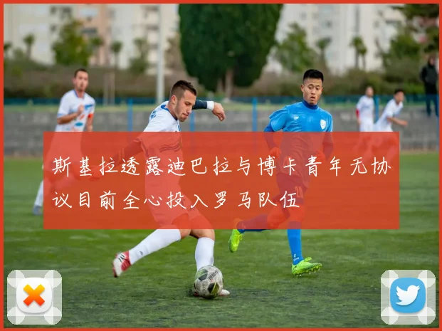 斯基拉透露迪巴拉与博卡青年无协议目前全心投入罗马队伍