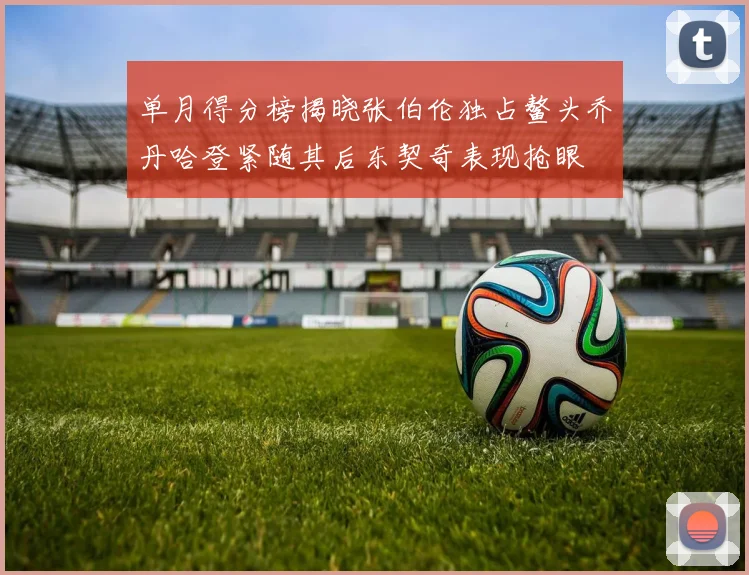 单月得分榜揭晓张伯伦独占鳌头乔丹哈登紧随其后东契奇表现抢眼