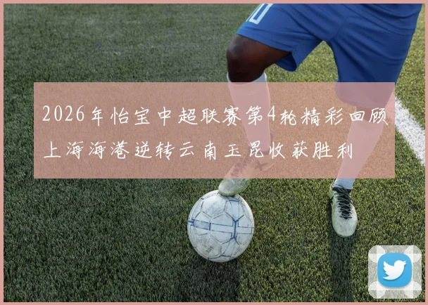 2026年怡宝中超联赛第4轮精彩回顾上海海港逆转云南玉昆收获胜利