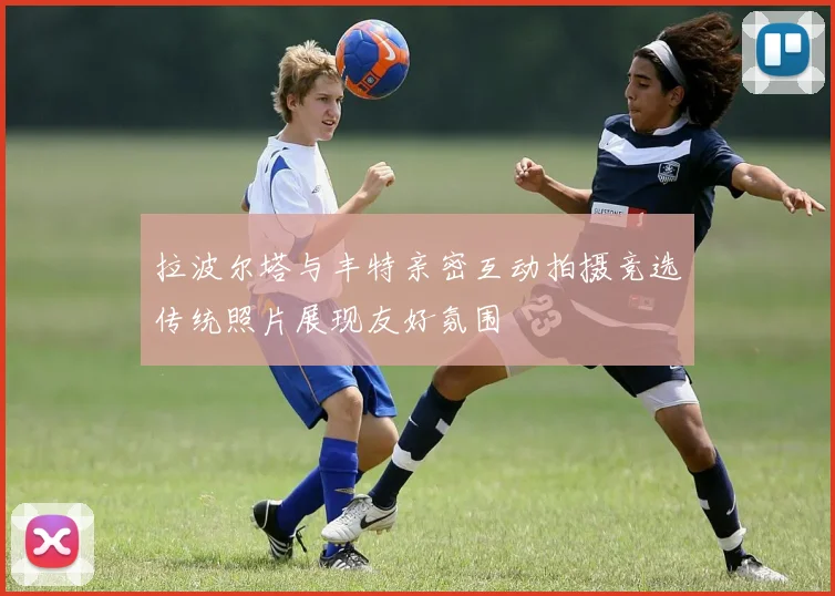 拉波尔塔与丰特亲密互动拍摄竞选传统照片展现友好氛围