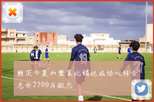 赖茨今夏加盟莱比锡达成协议转会总价2300万欧元