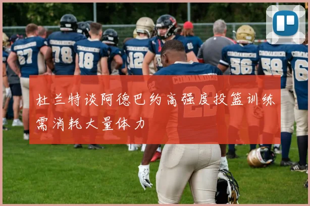 杜兰特谈阿德巴约高强度投篮训练需消耗大量体力
