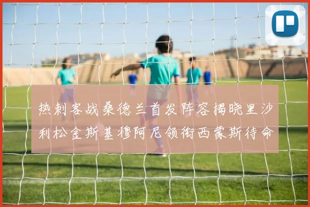 热刺客战桑德兰首发阵容揭晓里沙利松金斯基穆阿尼领衔西蒙斯待命