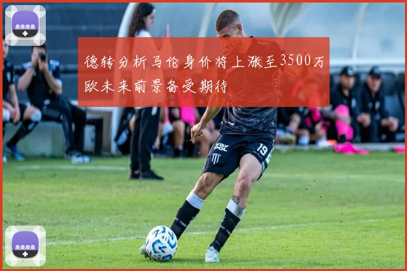 德转分析马伦身价将上涨至3500万欧未来前景备受期待