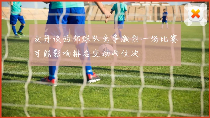 麦丹谈西部球队竞争激烈一场比赛可能影响排名变动两位次