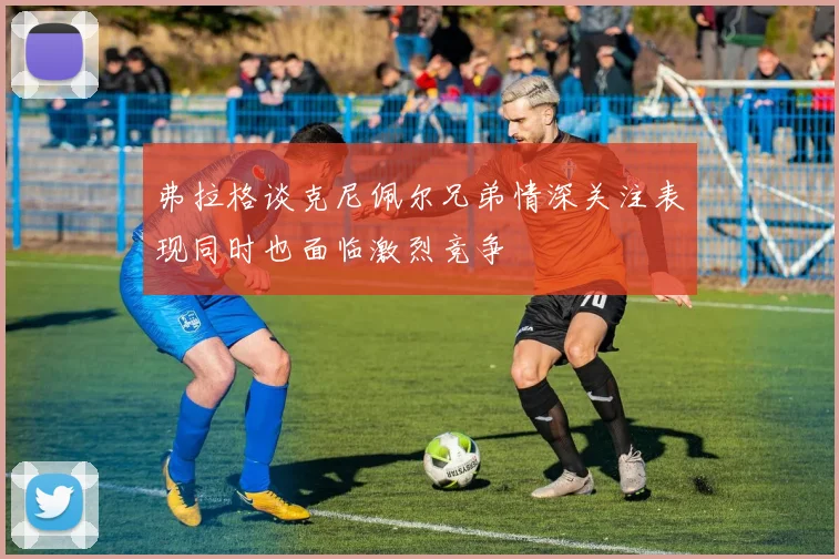 弗拉格谈克尼佩尔兄弟情深关注表现同时也面临激烈竞争