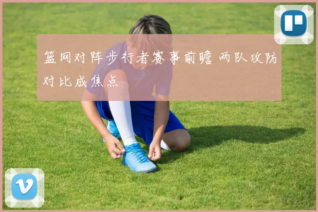 篮网对阵步行者赛事前瞻 两队攻防对比成焦点
