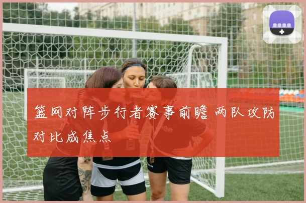 篮网对阵步行者赛事前瞻 两队攻防对比成焦点