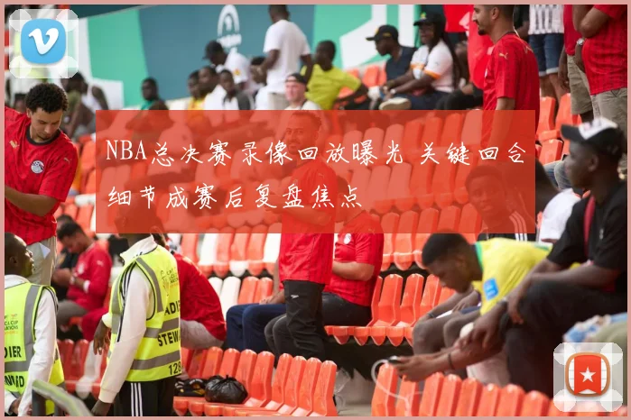 NBA总决赛录像回放曝光 关键回合细节成赛后复盘焦点