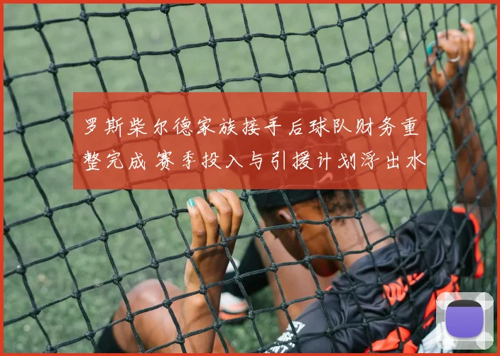 罗斯柴尔德家族接手后球队财务重整完成 赛季投入与引援计划浮出水面