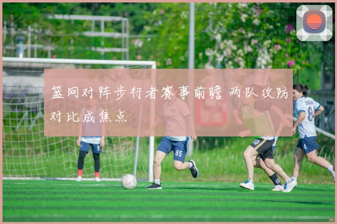 篮网对阵步行者赛事前瞻 两队攻防对比成焦点
