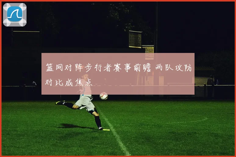 篮网对阵步行者赛事前瞻 两队攻防对比成焦点