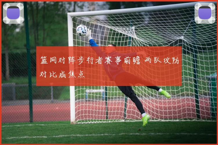 篮网对阵步行者赛事前瞻 两队攻防对比成焦点