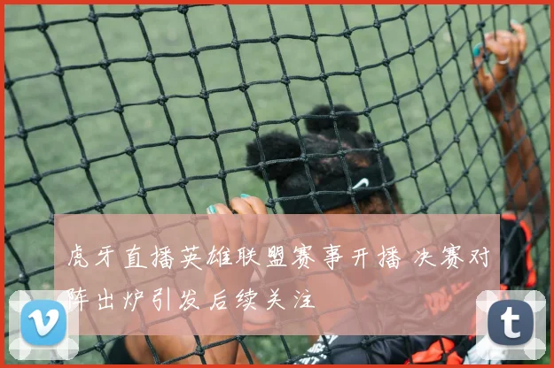 虎牙直播英雄联盟赛事开播 决赛对阵出炉引发后续关注