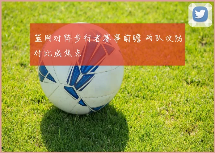 篮网对阵步行者赛事前瞻 两队攻防对比成焦点