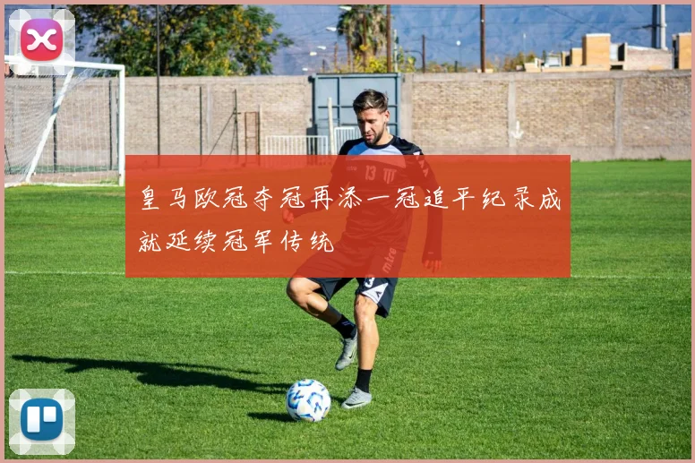 皇马欧冠夺冠再添一冠追平纪录成就延续冠军传统