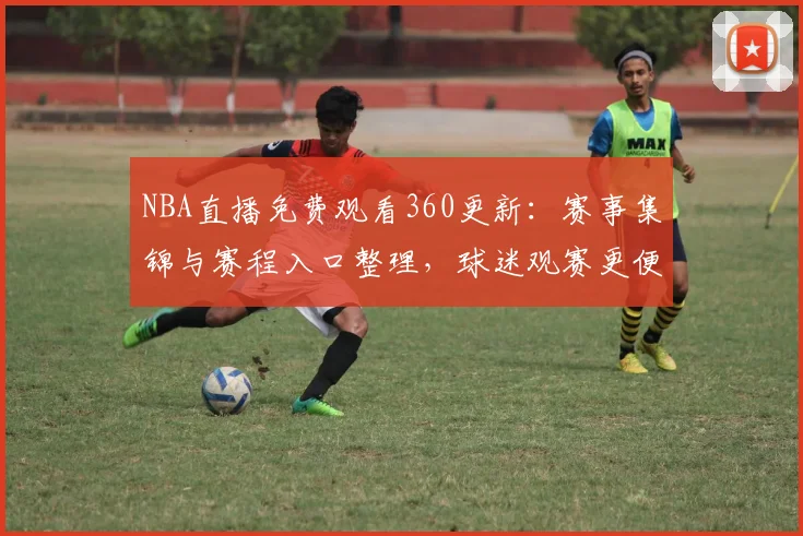 NBA直播免费观看360更新：赛事集锦与赛程入口整理，球迷观赛更便捷