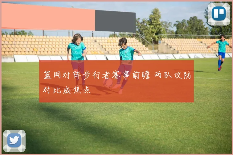 篮网对阵步行者赛事前瞻 两队攻防对比成焦点