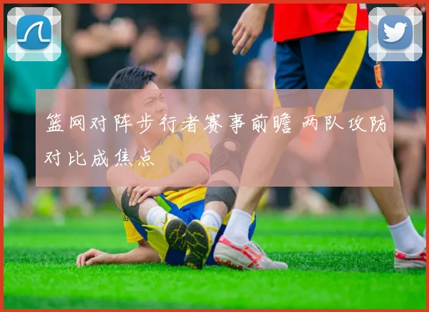 篮网对阵步行者赛事前瞻 两队攻防对比成焦点