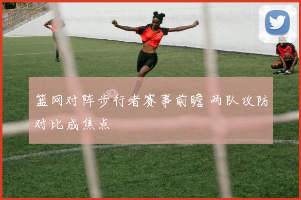 篮网对阵步行者赛事前瞻 两队攻防对比成焦点