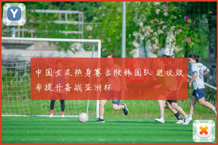中国女足热身赛击败韩国队 进攻效率提升备战亚洲杯