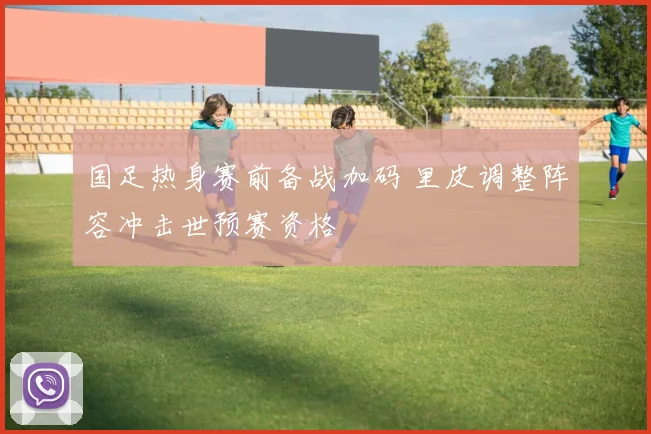 国足热身赛前备战加码 里皮调整阵容冲击世预赛资格