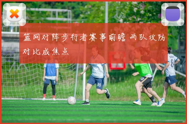 篮网对阵步行者赛事前瞻 两队攻防对比成焦点
