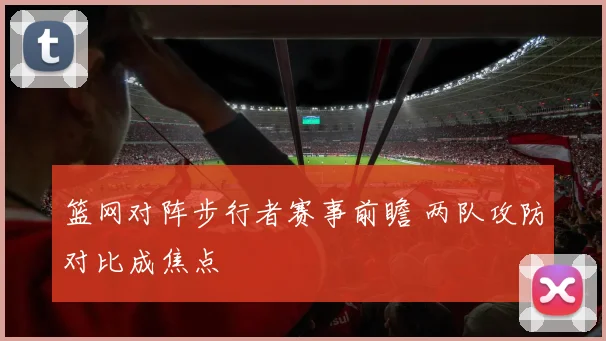 篮网对阵步行者赛事前瞻 两队攻防对比成焦点