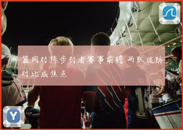 篮网对阵步行者赛事前瞻 两队攻防对比成焦点