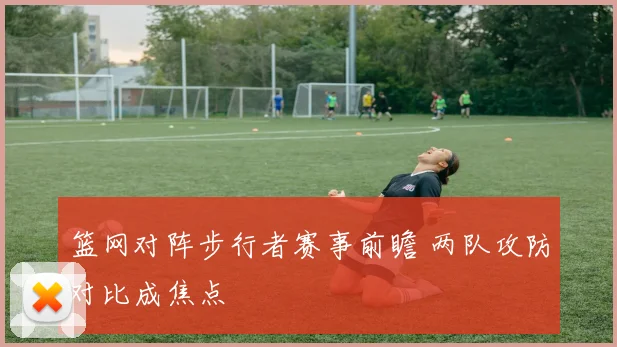 篮网对阵步行者赛事前瞻 两队攻防对比成焦点
