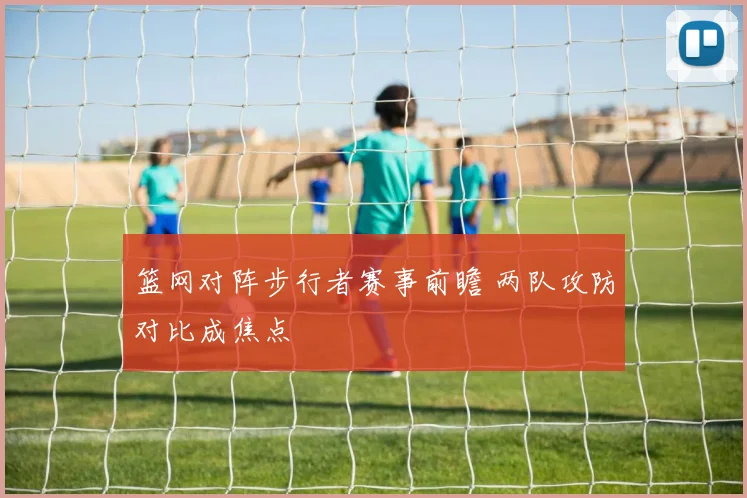 篮网对阵步行者赛事前瞻 两队攻防对比成焦点