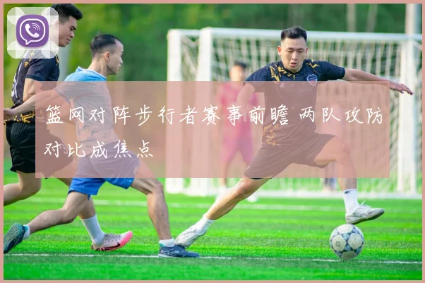 篮网对阵步行者赛事前瞻 两队攻防对比成焦点