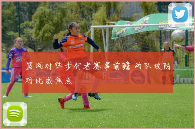 篮网对阵步行者赛事前瞻 两队攻防对比成焦点