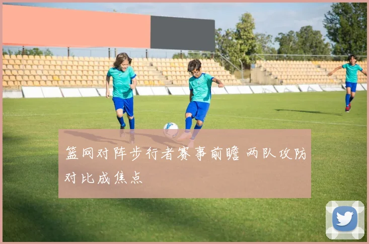 篮网对阵步行者赛事前瞻 两队攻防对比成焦点