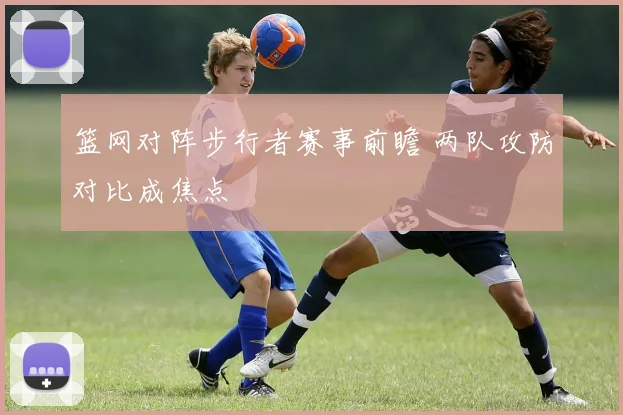 篮网对阵步行者赛事前瞻 两队攻防对比成焦点