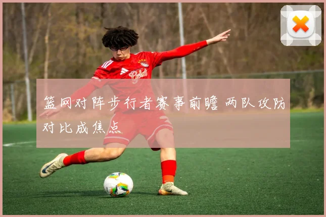 篮网对阵步行者赛事前瞻 两队攻防对比成焦点