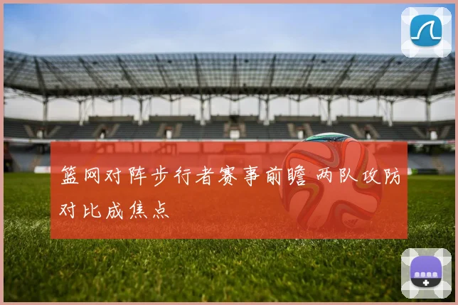 篮网对阵步行者赛事前瞻 两队攻防对比成焦点