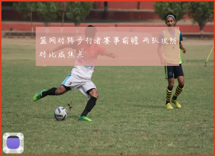 篮网对阵步行者赛事前瞻 两队攻防对比成焦点