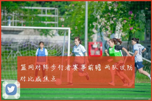 篮网对阵步行者赛事前瞻 两队攻防对比成焦点