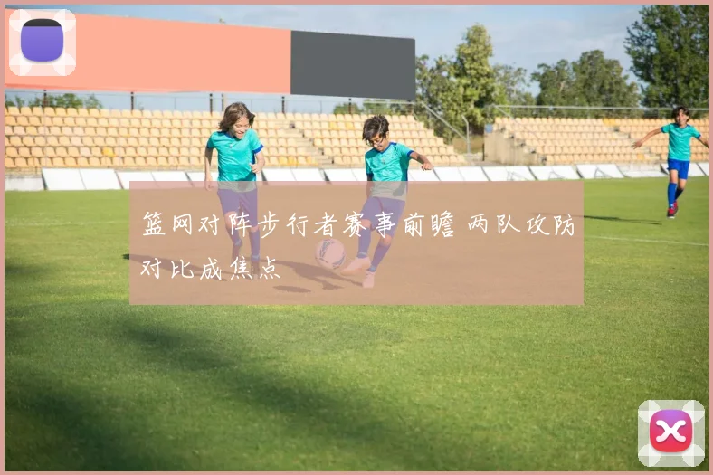 篮网对阵步行者赛事前瞻 两队攻防对比成焦点
