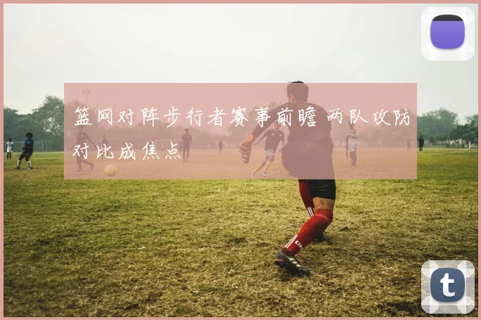 篮网对阵步行者赛事前瞻 两队攻防对比成焦点