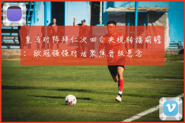 皇马对阵拜仁次回合央视转播前瞻：欧冠强强对话聚焦晋级悬念