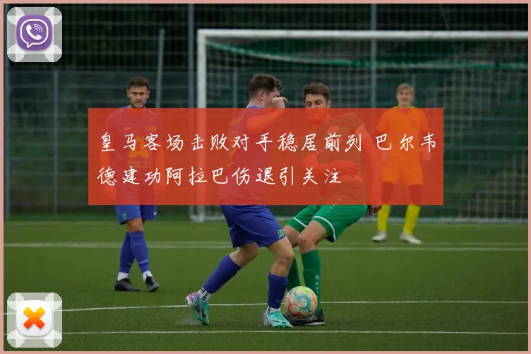 皇马客场击败对手稳居前列 巴尔韦德建功阿拉巴伤退引关注