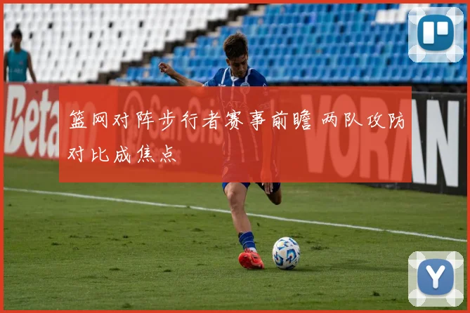 篮网对阵步行者赛事前瞻 两队攻防对比成焦点