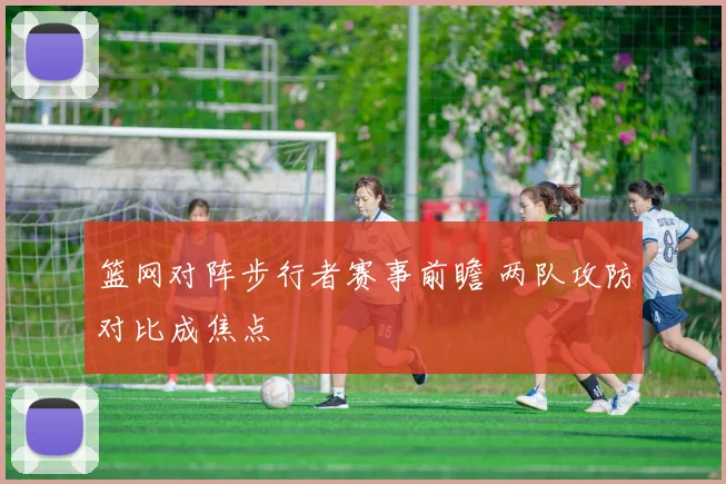 篮网对阵步行者赛事前瞻 两队攻防对比成焦点