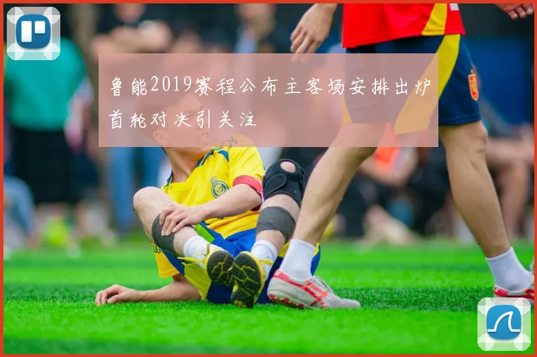 鲁能2019赛程公布主客场安排出炉首轮对决引关注