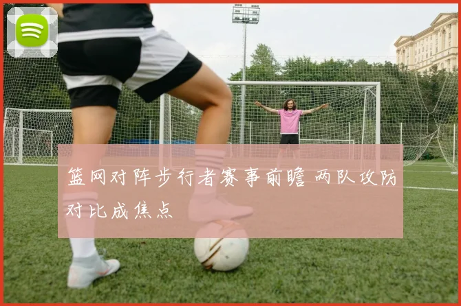 篮网对阵步行者赛事前瞻 两队攻防对比成焦点