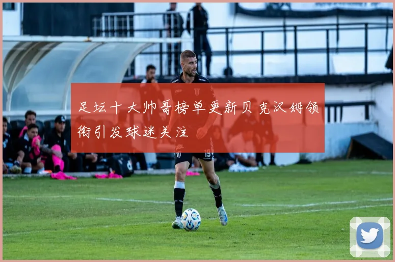 足坛十大帅哥榜单更新贝克汉姆领衔引发球迷关注
